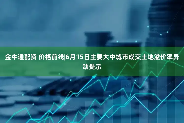 金牛通配资 价格前线|6月15日主要大中城市成交土地溢价率异动提示