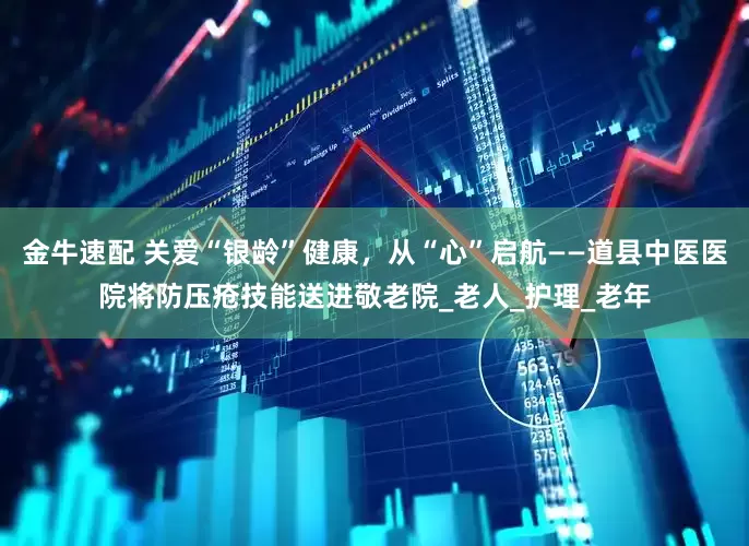 金牛速配 关爱“银龄”健康，从“心”启航——道县中医医院将防压疮技能送进敬老院_老人_护理_老年