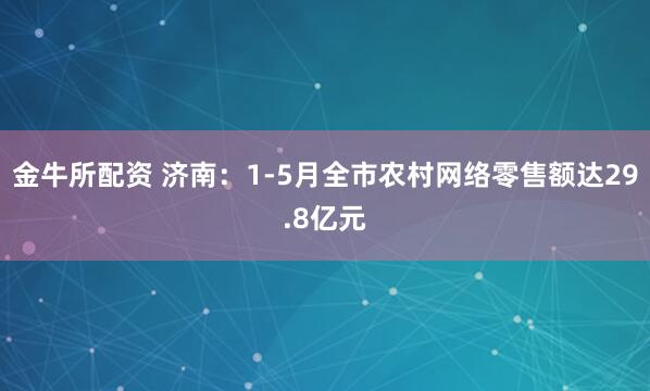 金牛所配资 济南：1-5月全市农村网络零售额达29.8亿元