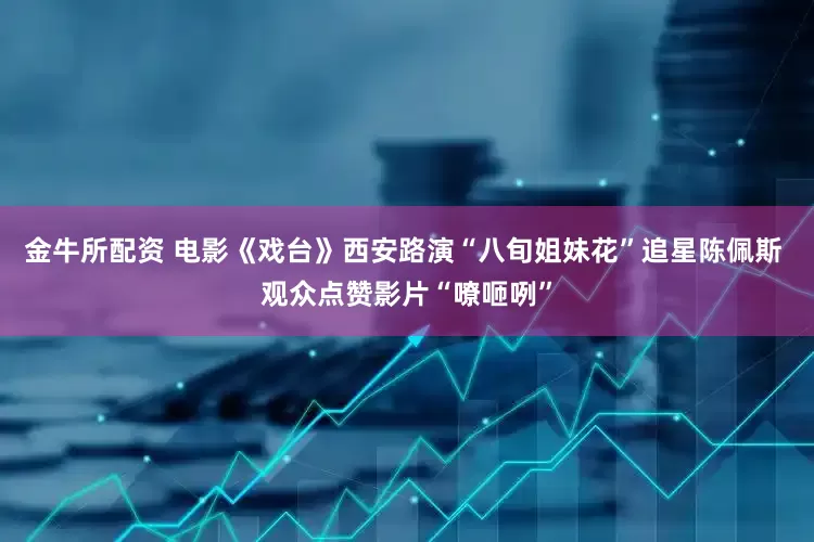 金牛所配资 电影《戏台》西安路演“八旬姐妹花”追星陈佩斯 观众点赞影片“嘹咂咧”
