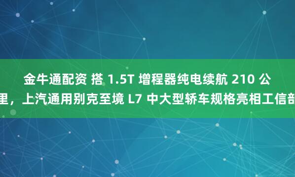 金牛通配资 搭 1.5T 增程器纯电续航 210 公里，上汽通用别克至境 L7 中大型轿车规格亮相工信部