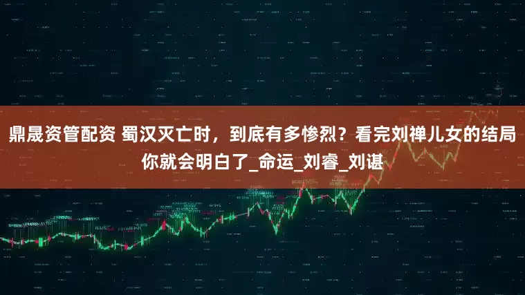 鼎晟资管配资 蜀汉灭亡时，到底有多惨烈？看完刘禅儿女的结局你就会明白了_命运_刘睿_刘谌