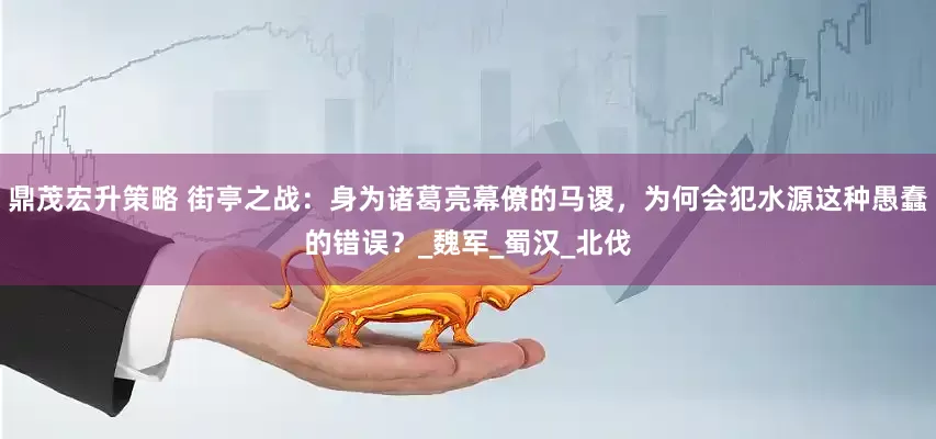 鼎茂宏升策略 街亭之战：身为诸葛亮幕僚的马谡，为何会犯水源这种愚蠢的错误？_魏军_蜀汉_北伐