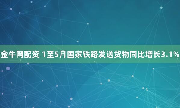 金牛网配资 1至5月国家铁路发送货物同比增长3.1%